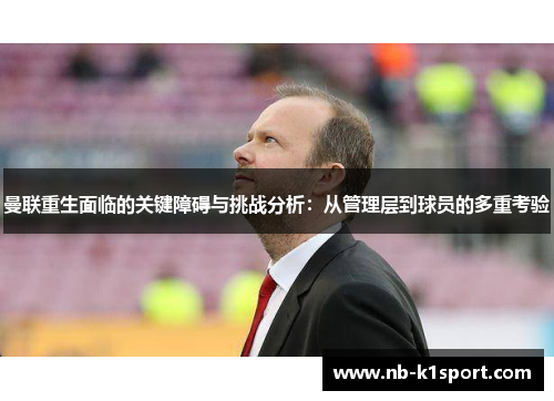 曼联重生面临的关键障碍与挑战分析：从管理层到球员的多重考验