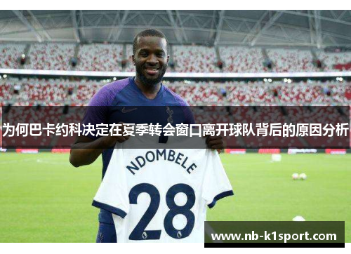 为何巴卡约科决定在夏季转会窗口离开球队背后的原因分析