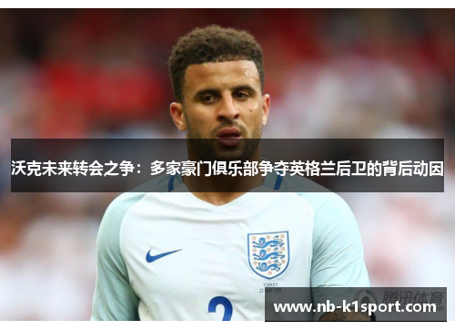 沃克未来转会之争：多家豪门俱乐部争夺英格兰后卫的背后动因