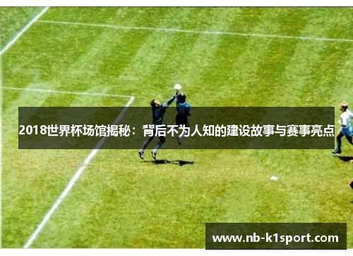 2018世界杯场馆揭秘：背后不为人知的建设故事与赛事亮点
