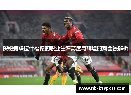 探秘曼联拉什福德的职业生涯高度与辉煌时刻全景解析