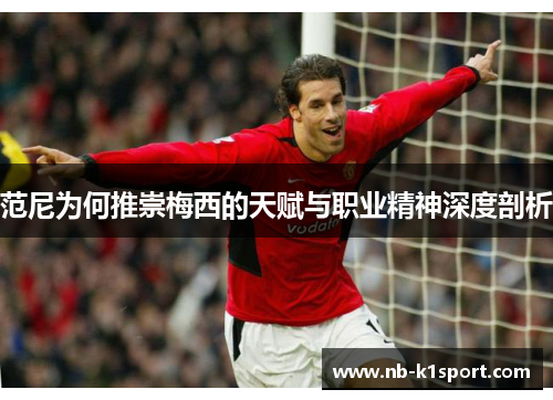 范尼为何推崇梅西的天赋与职业精神深度剖析
